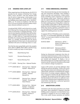 2.8 SMACNA CAD Standard  Second Edition
2.10 DRAWING VIEW LAYER LIST
When organizing layers by drawing type, the NCS 2.0
provides for the creation of Drawing View Groups
DETL, ELEV, and SECT. This four character field
may be used as a major group, a minor group, or as a
minor group modifier, e.g. it may be used to modify
any building system major group, such as: M-HVAC-
DETL, etc. To remain in compliance with SCS and
NCS 2.0, do not exceed the maximum number of layer
name characters defined in section 2.5.
An optional field, ANNN, used exclusively as a modi-
fier to Drawing ViewGroups, providesa more detailed
means of structuring or cataloging drawings. It con-
sists of a four character wide field, where the first char-
acter is alphabetic and the last three characters are nu-
meric, e.g. A001, B102, etc. To provide for maximum
flexibility, the meaning of this layer group is user de-
fined. It is strongly recommended that the precise
usage (definition) of these layers, be documented and
submitted with each set of drawings where it is used.
Note that the minor group fields used in the examples
below, MCUT, MBND, PATT, IDEN, and OTLN may
be used to modify any major or minor group.
*-DETL Detail Drawing View
*-ELEV Elevation Drawing View
*-SECT Section Drawing View
*-****-ANNN Drawing View—Optional Number
*-****-ANNN-MCUT Drawing View—Optional
Number—Material Cut
*-****-ANNN-MBND Drawing View—Optional
Number—Material
Beyond Cut
*-****-ANNN-PATT Drawing View—Optional
Number—Textures and
Hatch Patterns
*-****-ANNN-IDEN Drawing View—Optional
Number—Component
Identification Number
*-****-ANNN-OTLN Drawing View—Optional
Number—Outline of
Object Drawn
2.11 THREE DIMENSIONAL DRAWINGS
Three-dimensional drawings provide tremendous de-
sign and construction advantages. Since building a
model is just like real construction, it helps tremen-
dously if building system components are organized
into building system layers. Selectively turning on
only the required building system component layers
helps you to see what you are doing and it speeds up
the whole modeling process. Being able to isolate lay-
ers by building system helps to identify interference
problems between building system components well
before they become expensive construction errors in
the field. Both the NCS and SCS layering guidelines
support this modeling process very well.
To separate 2D from 3D building system components,
the NCS 1.0 recommended appending the modifier
“ELEV” to a layer name to denote it as a three-dimen-
sional drawing, e.g.
M-HVAC-RDFF Mechanical—HVAC—
Return Air Diffuser (two
dimensional)
M-HVAC-RDFF-ELEV Mechanical-HVAC-
Return Air Diffuser—
ELEV (three dimensional)
Sorting two dimensional components from three di-
mensional components by layer is often no longer nec-
essary today, because CAD systems are now more ob-
ject oriented and integrated. To display a two or
three-dimensional view no longer requires layers to be
turned on and off. Instead, the orientation of the model
view is altered to change its perspective.
Legacy CAD systems can provide challenges when
sharing files between disciplines. 3D file sizes can be
quite large and contain more information than a file re-
cipient needs; sometimes overwhelming the computa-
tional power of existing computer equipment. Plan-
ning is required to transmit only the information that
is required. The recipient of such files needs to ensure
that their hardware and software are sufficient to pro-
cess the files. Runningsystem compatibilitytests ises-
sential before entering into a contractual agreement
and commencing with work.
2.12 ANNOTATION LAYERS
Annotation is the only major group that is not a build-
ing system. Since annotation is required to describe
building system components in several distinct ways,
annotation is assigned its own set of unique layers.
This is also useful, because annotation can interfere
 