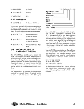2.11SMACNA CAD Standard  Second Edition
M-ANNO-REVS Revisions
M-ANNO-SYMB Symbols
M-ANNO-TEXT Text
2.13.3 Title Block File
M-ANNO-TTLB Border and Title block
A renovation project of any size requires a longer list
of layers denoting construction status. For each of the
building system component layers listed above, three
layers are required denoting construction status, e.g.
M-HVAC-RDFF-E Return air diffusers -
Existing to Remain
M-HVAC-RDFF-D Return air diffusers -
Existing to Demolish
M-HVAC-RDFF-N Return air diffusers—New
Work
2.14 ANNOTATION LAYERS AND
INTERNATIONAL STANDARDS
The NCS CAD Layer Guidelines are a standard that
works well within the United States, but differences do
exist between this national standard and the Interna-
tional Standards Organization layer standard devel-
oped and adopted by 14 countries including the United
States. Unfortunately, the manner in which the NCS
standard defines annotation is not in compliance with
the ISO. The full ISO layer standard structure is as fol-
lows:
The first three fields are mandatory and the remaining
six fields are optional. The first three fields are the
most important for this discussion. The ISO’s Agent
B101 RC
Agent Responsible
Element
Presentation
Status
Sector
Phase
Projection
Scale
Work Package
A1B210__ D_ N F3 1
Responsible field corresponds to the NCS’s Discipline
field. The ISO’s Element field corresponds to the
NCS’s Major Group field. The third ISO field, Presen-
tation, the annotation field, is the source of the pro-
blem. The ISO has chosen to associate annotation with
each building system while NCS has defined annota-
tion as a major group. These standards are in direct
conflict and pose difficulty for any United States firm
trying to comply with the NCS standard while doing
work overseas.
Recently, NCS has readopted the use of an additional
minor group modifier, enabling the annotation fields
to be appended to a layer root name defined by its dis-
cipline and major group fields. For example, annota-
tion layers for HVAC plans can result in layers like:
M-HOTW-EQPM-TEXT,
M-HOTW-PIPE-TEXT,
M-HVAC-EQPM-TEXT, etc.
By employing this method, NCS standard layers can
map on a one-to-one basis with ISO standard layers,
thus enabling compliance with both NCS and ISO
standards.
 