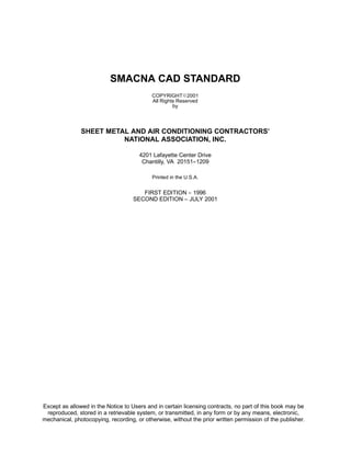 SMACNA CAD STANDARD
COPYRIGHTE2001
All Rights Reserved
by
SHEET METAL AND AIR CONDITIONING CONTRACTORS’
NATIONAL ASSOCIATION, INC.
4201 Lafayette Center Drive
Chantilly, VA 20151--1209
Printed in the U.S.A.
FIRST EDITION -- 1996
SECOND EDITION – JULY 2001
Except as allowed in the Notice to Users and in certain licensing contracts, no part of this book may be
reproduced, stored in a retrievable system, or transmitted, in any form or by any means, electronic,
mechanical, photocopying, recording, or otherwise, without the prior written permission of the publisher.
 