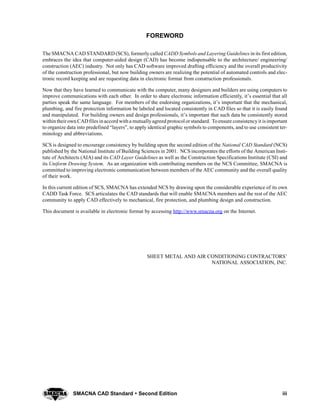 iiiSMACNA CAD Standard  Second Edition
FOREWORD
The SMACNA CAD STANDARD (SCS), formerly called CADD Symbols and Layering Guidelines in its first edition,
embraces the idea that computer-aided design (CAD) has become indispensable to the architecture/ engineering/
construction (AEC) industry. Not only has CAD software improved drafting efficiency and the overall productivity
of the construction professional, but now building owners are realizing the potential of automated controls and elec-
tronic record keeping and are requesting data in electronic format from construction professionals.
Now that they have learned to communicate with the computer, many designers and builders are using computers to
improve communications with each other. In order to share electronic information efficiently, it’s essential that all
parties speak the same language. For members of the endorsing organizations, it’s important that the mechanical,
plumbing, and fire protection information be labeled and located consistently in CAD files so that it is easily found
and manipulated. For building owners and design professionals, it’s important that such data be consistently stored
withintheirown CADfiles inaccord witha mutuallyagreed protocol or standard. Toensure consistencyit isimportant
to organize data into predefined “layers”, to apply identical graphic symbols to components, and to use consistent ter-
minology and abbreviations.
SCS is designed to encourage consistency by building upon the second edition of the National CAD Standard (NCS)
published by the National Institute of Building Sciences in 2001. NCS incorporates the efforts of the American Insti-
tute of Architects (AIA) and its CAD Layer Guidelines as well as the Construction Specifications Institute (CSI) and
its Uniform Drawing System. As an organization with contributing members on the NCS Committee, SMACNA is
committed to improving electronic communication between members of the AEC community and the overall quality
of their work.
In this current edition of SCS, SMACNA has extended NCS by drawing upon the considerable experience of its own
CADD Task Force. SCS articulates the CAD standards that will enable SMACNA members and the rest of the AEC
community to apply CAD effectively to mechanical, fire protection, and plumbing design and construction.
This document is available in electronic format by accessing http://www.smacna.org on the Internet.
SHEET METAL AND AIR CONDITIONING CONTRACTORS’
NATIONAL ASSOCIATION, INC.
 