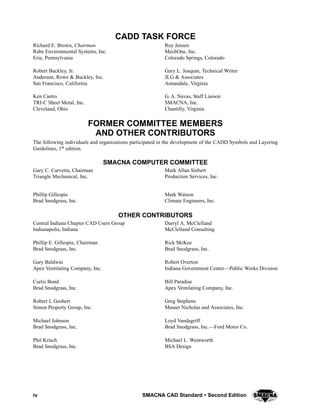 iv SMACNA CAD Standard  Second Edition
CADD TASK FORCE
Richard E. Brown, Chairman
Rabe Environmental Systems, Inc.
Erie, Pennsylvania
Robert Buckley, Jr.
Anderson, Rowe & Buckley, Inc.
San Francisco, California
Ken Castro
TRI-C Sheet Metal, Inc.
Cleveland, Ohio
Roy Jensen
MechOne, Inc.
Colorado Springs, Colorado
Gary L. Joaquin, Technical Writer
JLG & Associates
Annandale, Virginia
G. A. Navas, Staff Liaison
SMACNA, Inc.
Chantilly, Virginia
FORMER COMMITTEE MEMBERS
AND OTHER CONTRIBUTORS
The following individuals and organizations participated in the development of the CADD Symbols and Layering
Guidelines, 1st edition.
SMACNA COMPUTER COMMITTEE
Gary C. Carvetta, Chairman
Triangle Mechanical, Inc.
Phillip Gillespie
Brad Snodgrass, Inc.
Mark Allan Siebert
Production Services, Inc.
Mark Watson
Climate Engineers, Inc.
OTHER CONTRIBUTORS
Central Indiana Chapter CAD Users Group
Indianapolis, Indiana
Phillip E. Gillespie, Chairman
Brad Snodgrass, Inc.
Gary Baldwin
Apex Ventilating Company, Inc.
Curtis Bond
Brad Snodgrass, Inc.
Robert L Goshert
Simon Property Group, Inc.
Michael Johnson
Brad Snodgrass, Inc.
Phil Krisch
Brad Snodgrass, Inc.
Darryl A. McClelland
McClelland Consulting
Rick McKee
Brad Snodgrass, Inc.
Robert Overton
Indiana Government Center—Public Works Division
Bill Paradise
Apex Ventilating Company, Inc.
Greg Stephens
Musset Nicholas and Associates, Inc.
Loyd Vandagriff
Brad Snodgrass, Inc.—Ford Motor Co.
Michael L. Wentworth
BSA Design
 