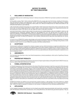 SMACNA CAD Standard  Second Edition v
NOTICE TO USERS
OF THIS PUBLICATION
1. DISCLAIMER OF WARRANTIES
a) The Sheet Metal and Air Conditioning Contractor’s National Association (“SMACNA”) provides its product for informational
purposes.
b) The product contains “Data” which is believed by SMACNA to be accurate and correct but the data, including all information,
ideas and expressions therein, is provided strictly “AS IS”, with all faults. SMACNA makes no warranty either express or implied
regarding the Data and SMACNA EXPRESSLY DISCLAIMS ANY IMPLIED WARRANTIES OF MERCHANTABILITY OR
FITNESS FOR PARTICULAR PURPOSE.
c) By using the data contained in the product user accepts the Data “AS IS” and assumes all risk of loss, harm or injury that may result
from its use. User acknowledges that the Data is complex, subject to faults and requires verification by competent professionals, and
that modification of parts of the Data by user may impact the results or other parts of the Data.
d) IN NO EVENT SHALL SMACNA BE LIABLE TO USER, OR ANY OTHER PERSON, FOR ANY INDIRECT, SPECIAL OR
CONSEQUENTIAL DAMAGES ARISING, DIRECTLY OR INDIRECTLY, OUT OF OR RELATED TO USER’S USE OF
SMACNA’S PRODUCT OR MODIFICATION OF DATA THEREIN. This limitation of liability applies even if SMACNA has been
advised of the possibility of such damages. IN NO EVENT SHALL SMACNA’S LIABILITY EXCEED THE AMOUNT PAID BY
USER FOR ACCESS TO SMACNA’S PRODUCT OR $1,000.00, WHICHEVER IS GREATER, REGARDLESS OF LEGAL
THEORY.
e) User by its use of SMACNA’s product acknowledges and accepts the foregoing limitation of liability and disclaimer of warranty
and agrees to indemnify and hold harmless SMACNA from and against all injuries, claims, loss or damage arising, directly or indi-
rectly, out of user’s access to or use of SMACNA’s product or the Data contained therein.
2. ACCEPTANCE
This document or publication is prepared for voluntary acceptance and use within the limitations of application defined herein, and
otherwise as those adopting it or applying it deem appropriate. It is nota safety standard. Itsapplication fora specificproject iscontin-
genton adesignerorotherauthority defining aspecificuse.SMACNAhasno power orauthority to police orenforce compliancewith
the contents of this document or publication and it has no role in any representations by other parties that specific components are, in
fact, in compliance with it.
3. AMENDMENTS
The Association may, from time to time, issue formal interpretations or interim amendments, which can be of significance between
successive editions.
4. PROPRIETARY PRODUCTS
SMACNAencouragestechnologicaldevelopmentin theinterestofimproving theindustry forthepublicbenefit.SMACNAdoesnot,
however, endorse individual manufacturers or products.
5. FORMAL INTERPRETATION
a) A formal interpretation of the literal text herein or the intent of the technical committee or task force associated with the document
or publication is obtainable only on the basis of written petition, addressed to the Technical Resources Department and sent to the
Association’s national office in Chantilly, Virginia. In the event that the petitioner has a substantive disagreement with the interpreta-
tion, an appeal may be filed with the Technical Resources Committee, which has technical oversight responsibility. The request must
pertain to a specifically identified portion of the document that does not involvepublished textwhich providesthe requested informa-
tion. In considering such requests, the Association will not review or judge products or components as being in compliance with the
document or publication. Oral and written interpretations otherwise obtained from anyone affiliated with the Association are unoffi-
cial. This procedure does not prevent any committee or task force chairman, member of the committee or task force, or staff liaison
from expressing an opinion on a provision within the document, provided that such person clearly states that the opinion is personal
and does not represent an official act of the Association in any way, and it should not be relied on as such. The Board of Directors of
SMACNA shall have final authority for interpretation of this standard with such rules or procedures as they may adopt for processing
same.
b) SMACNA disclaims any liability for any personal injury, property damage, or other damage of any nature whatsoever, whether
special, indirect, consequential or compensatory, direct or indirectly resulting from the publication,use of,or relianceupon thisdocu-
ment. SMACNA makes no guaranty or warranty as to the accuracy or completeness of any information published herein.
6. APPLICATION
a) Any standards contained in this publication were developed using reliable engineering principles and research plus consultation
with, and information obtained from, manufacturers, users, testing laboratories, and others having specialized experience. They are
 