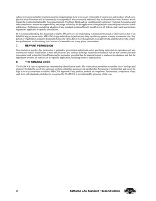 vi SMACNA CAD Standard  Second Edition
subject to revision as further experience and investigation may show is necessary or desirable. Construction and products which com-
ply with these Standards will not necessarily be acceptable if, when examined and tested, they are found to have other features which
impair the result contemplated by these requirements. The Sheet Metal and Air Conditioning Contractors’ National Association and
other contributors assume no responsibility and accept no liability for the application of the principles or techniques contained in this
publication. Authorities considering adoption of any standards contained herein should review all federal, state, local, and contract
regulations applicable to specific installations.
b) In issuing and making this document available, SMACNA is not undertaking to render professional or other services for or on
behalf of any person or entity. SMACNA is not undertaking to perform any duty owed to any person or entity to someone else. Any
person or organization using thisdocument should rely on his, heror itsown judgementor, asappropriate, seek the adviceof acompe-
tent professional in determining the exercise of reasonable care in any given circumstance.
7. REPRINT PERMISSION
Non--exclusive, royalty--free permission is granted to government and private sector specifying authorities to reproduce only any
construction details found herein in their specifications and contract drawings prepared for receipt of bids on new construction and
renovation work within the United States and its territories, provided that the material copied is unaltered in substance and that the
reproducer assumes all liability for the specific application, including errors in reproduction.
8. THE SMACNA LOGO
The SMACNA logo is registered as a membership identification mark. The Association prescribes acceptable use of the logo and
expressly forbids the use of it to represent anything other than possession of membership. Possession of membership and use of the
logo in no way constitutes or reflects SMACNA approval of any product, method, or component. Furthermore, compliance of any
such item with standards published or recognized by SMACNA is not indicated by presence of the logo.
 