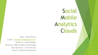 Social
Mobile
Analytics
Clouds
Name : Nitish Kumar
E-mail : nitishkumar460@gmail.com
Twitter Id : @iamnitishpdr
University : SRM Institute of technology
Year/Semester : 2’nd/4’th sem
Branch : Software Engineering
 