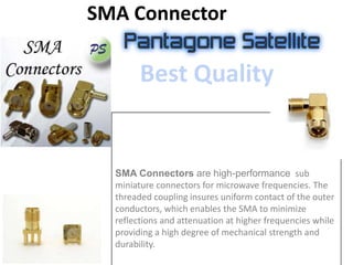 SMA Connector
SMA Connectors are high-performance sub
miniature connectors for microwave frequencies. The
threaded coupling insures uniform contact of the outer
conductors, which enables the SMA to minimize
reflections and attenuation at higher frequencies while
providing a high degree of mechanical strength and
durability.
Best Quality
 