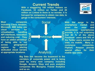 With a staggering 100 million Indians on
Facebook, 33 million on Twitter and 26
million on Linked In there is no wonder, it is
hot-spot for companies to obtain raw data, to
gauge in the consumers’ interests.
With the surge in the
smartphone market and
given the ease and
convenience smartphones
provide, it is not surprising
that 80 % of the above
Facebook users and 76% of
the Twitter users, access the
sites via mobile. Many e–
commerce companies,
Flipkart, Amazon provide
special offers for their
mobile app users.
Big Data has become the buzzword in the
corridors of corporate power and is being
used by every next company including
Google, Amazon, Ebay and pure analytics
companies like Musigma, Fractal Analytics
and so on.
Most companies
including Cisco, Amazon,
Microsoft, IBM today use
cloud services for
virtualization, handling
API interfaces, innovation
and reducing cost . They
have an added advantage
of being able to cut
across geographical
regions by placing
dedicated cloud servers
at appropriate locations.
Social
Analytics
Mobile
Cloud
Advantage
Current Trends
 