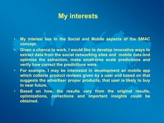 My interests
• My interest lies in the Social and Mobile aspects of the SMAC
concept.
• Given a chance to work, I would like to develop innovative ways to
extract data from the social networking sites and mobile data and
optimize the extraction, make small-time scale predictions and
verify how correct the predictions were.
• For example, I may be interested in development an mobile app
which collects product reviews given by a user and based on that
suggests the advertiser proper products, that user is likely to buy
in near future.
• Based on how, the results vary from the original results,
optimizations, corrections and important insights could be
obtained.
 