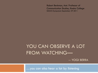 Robert Berkman, Asst. Professor of
              Communication Studies, Keuka College
              SMACS Symposium September 29 2011




YOU CAN OBSERVE A LOT
FROM WATCHING—
                                     -- YOGI BERRA

…you can also hear a lot by listening
 