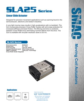 www.smac-mca.com
SLA25 Series
SLA25 Series
Linear Slide Actuator
Designed for precision movement applications such as scanning found in the
semiconductor, electronic and biotech industries.
A very light moving mass results in high accelerations with no backlash. The
SLA incorporates precision Cross Roller Guides with anti-creep protection for
increased stiffness and lower friction. The Moving Coil drive is centered
between Cross Rollers thus eliminating moment effects from the drive. The
SLA is available with encoder resolution down to 50 nm.
Dimensions [mm] 40x65x25
Stroke [mm] 10 +1/-0
Peak Force [N] 4 @1.5A, 24VDC
Encoder Resolution [µm] from 5 down to 0.05
SMAC’s Patented ‘Soft-Land’ Technology
Cross Roller Guide Integrated
MovingCoilActuators
Applications
Scanning/
Positioning
Measuring Assembly sales@electromate.com
www.electromate.com
ELECTROMATE
Toll Free Phone (877) SERVO98
Toll Free Fax (877) SERV099
www.electromate.com
sales@electromate.com
Sold & Serviced By:
 