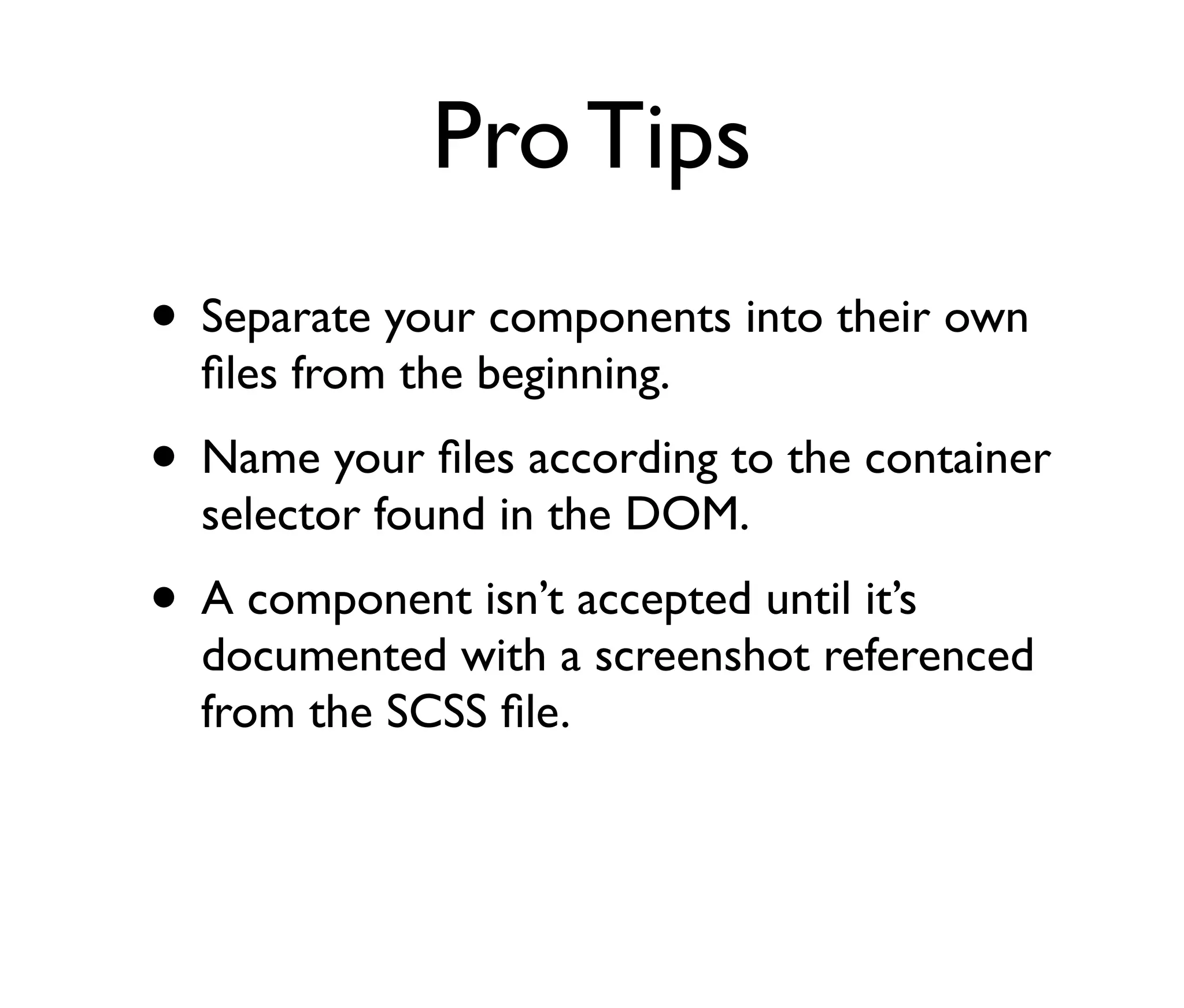 Pro Tips
• Separate your components into their own
ﬁles from the beginning.

• Name your ﬁles according to the container
selector found in the DOM.

• A component isn’t accepted until it’s

documented with a screenshot referenced
from the SCSS ﬁle.

 