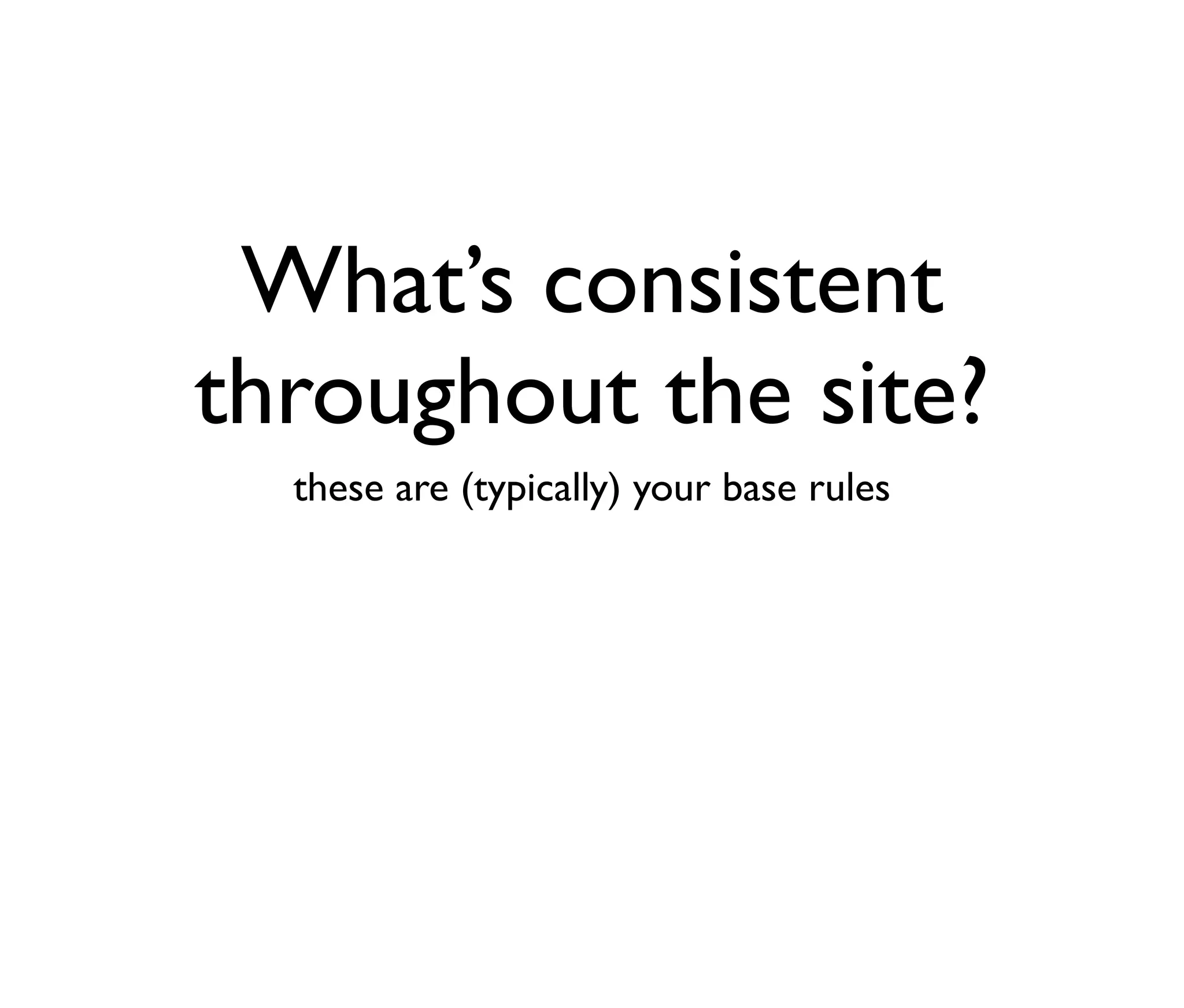 What’s consistent
throughout the site?
these are (typically) your base rules

 