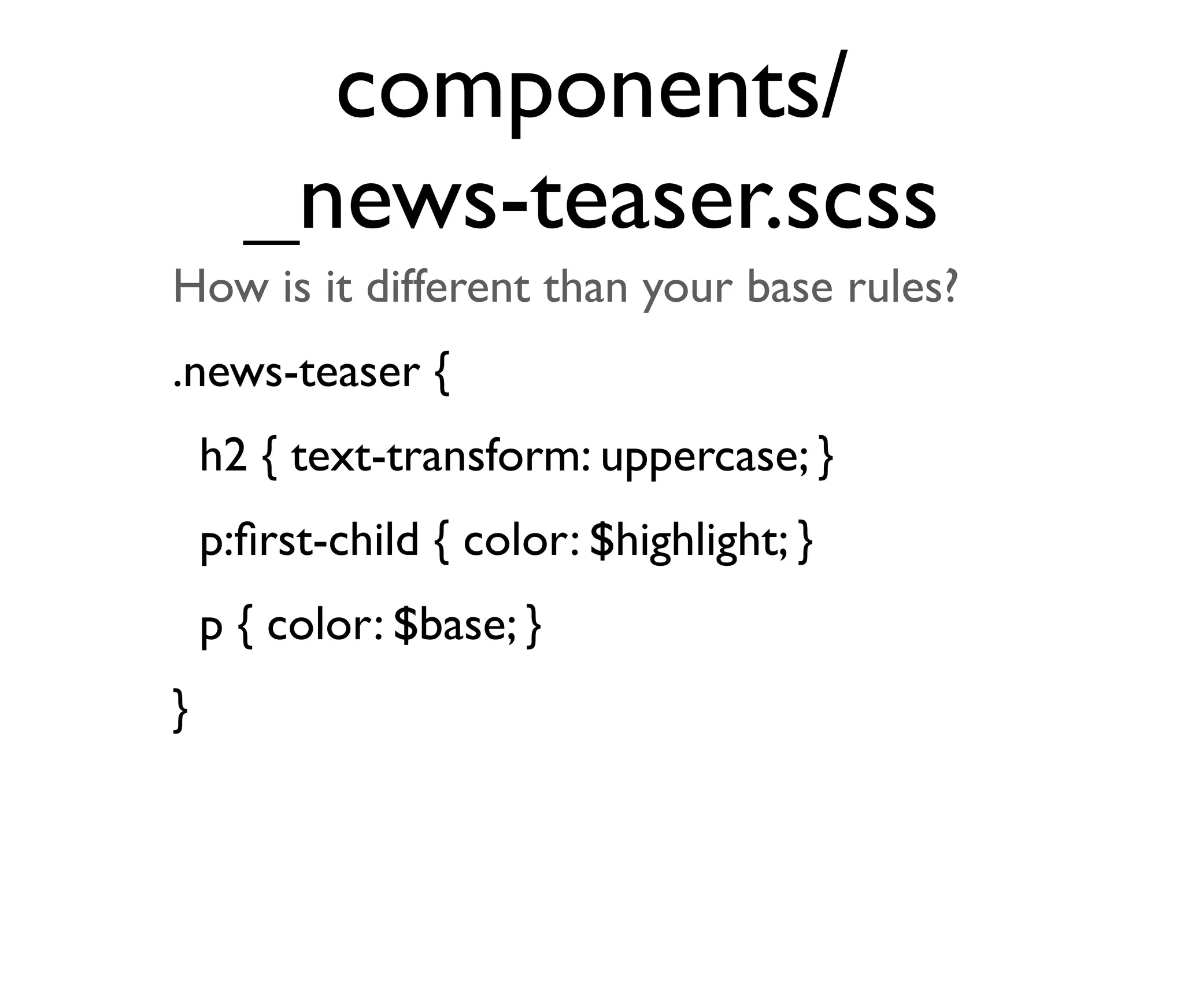 components/
_news-teaser.scss
How is it different than your base rules?
.news-teaser {
h2 { text-transform: uppercase; }
p:ﬁrst-child { color: $highlight; }
p { color: $base; }
}

 
