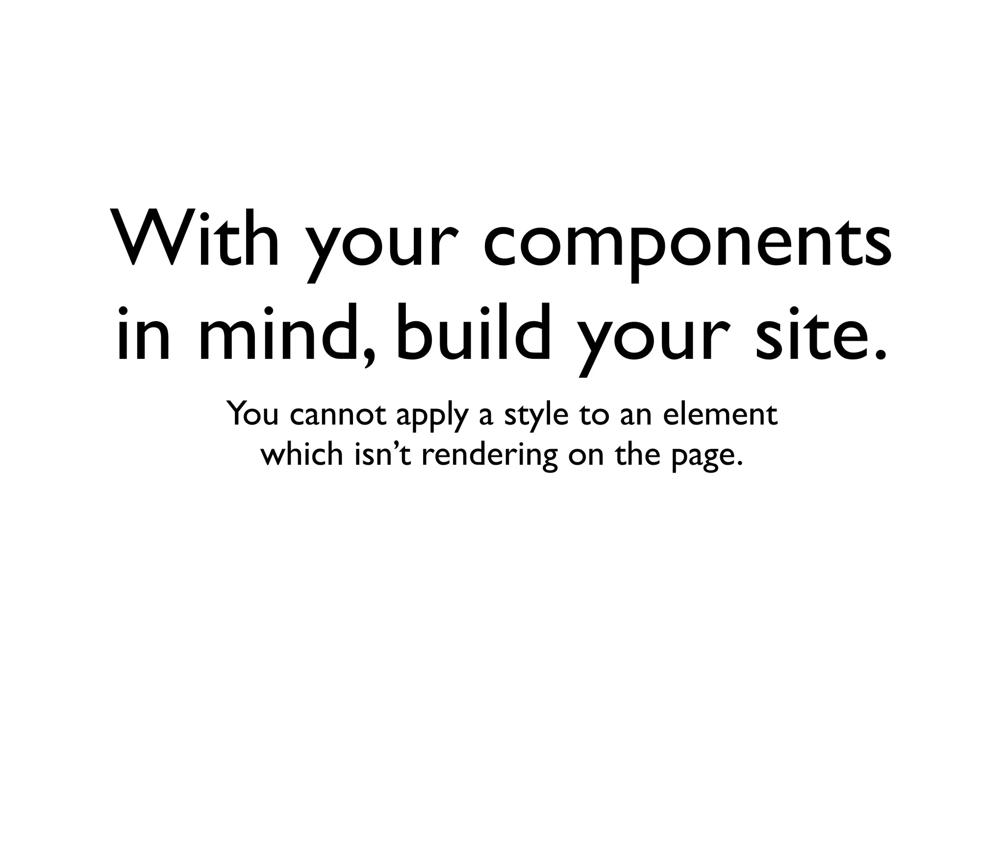 With your components
in mind, build your site.
You cannot apply a style to an element
which isn’t rendering on the page.

 