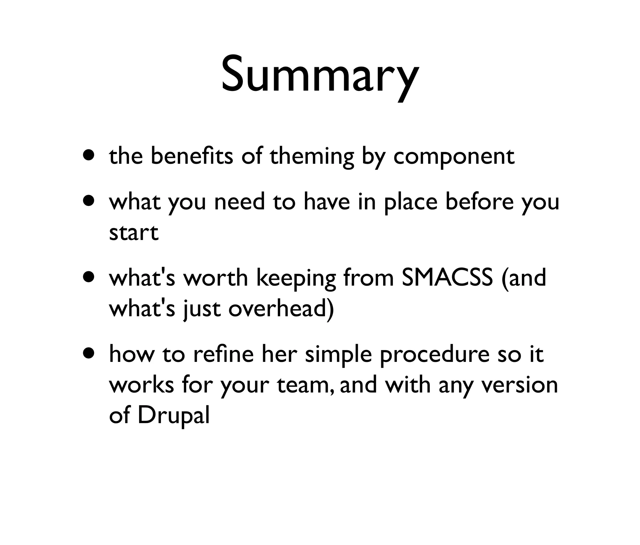 Summary
• the beneﬁts of theming by component
• what you need to have in place before you
start

• what's worth keeping from SMACSS (and
what's just overhead)

• how to reﬁne her simple procedure so it

works for your team, and with any version
of Drupal

 