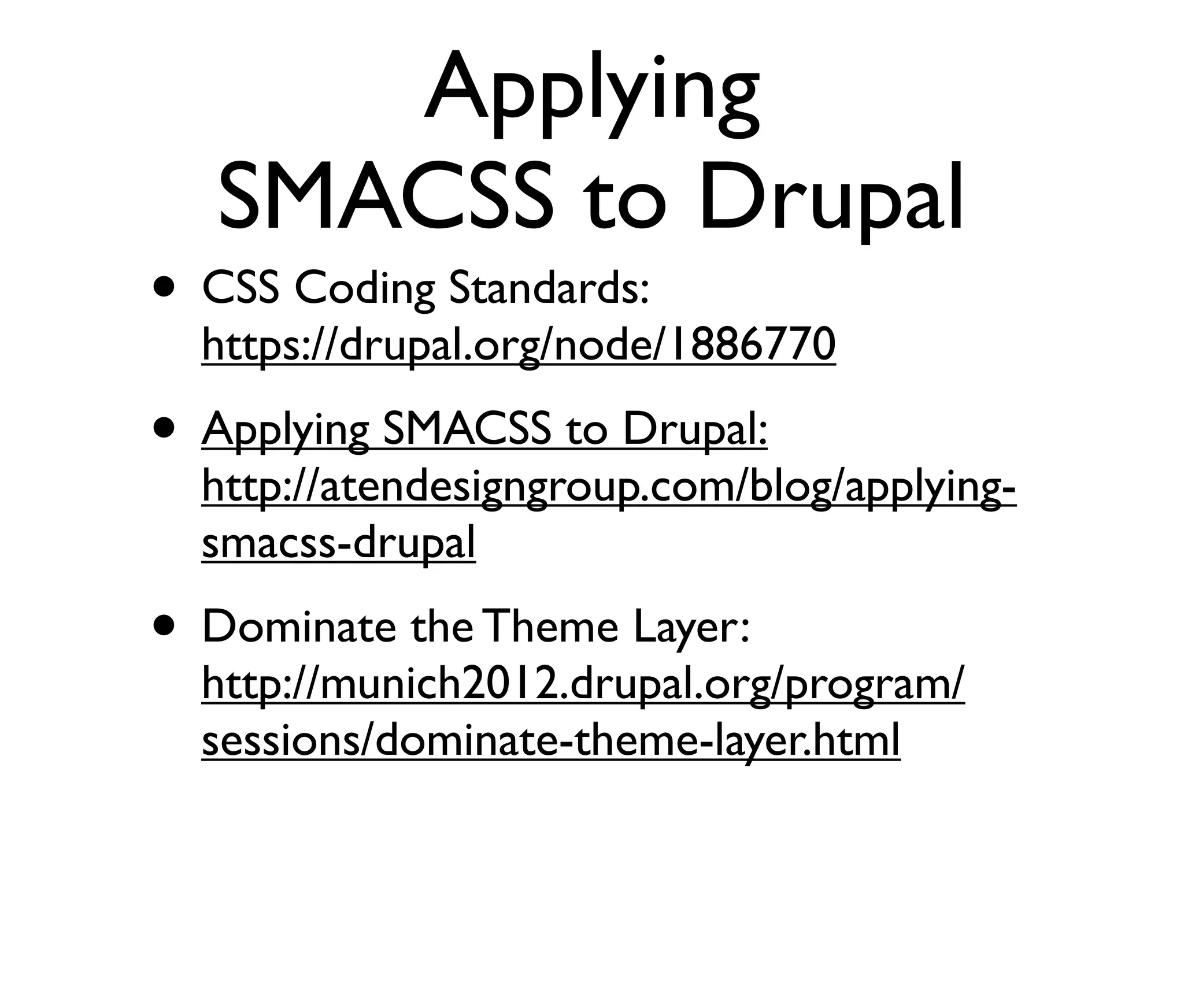 Applying
SMACSS to Drupal

• CSS Coding Standards:

https://drupal.org/node/1886770

• Applying SMACSS to Drupal:

http://atendesigngroup.com/blog/applyingsmacss-drupal

• Dominate the Theme Layer:

http://munich2012.drupal.org/program/
sessions/dominate-theme-layer.html

 