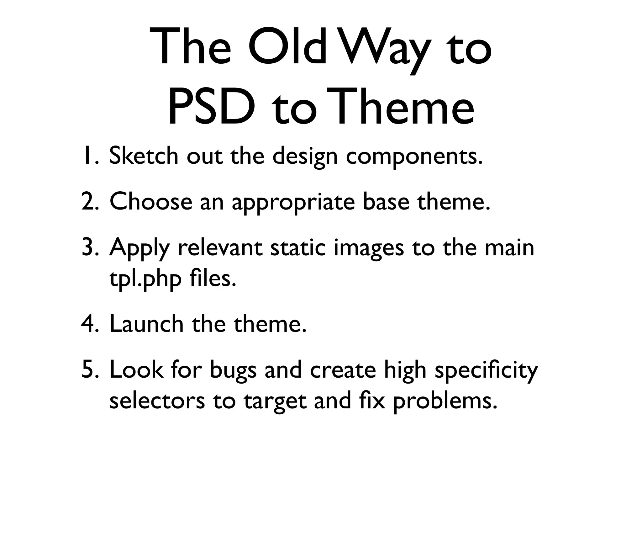 The Old Way to
PSD to Theme
1. Sketch out the design components.
2. Choose an appropriate base theme.
3. Apply relevant static images to the main
tpl.php ﬁles.
4. Launch the theme.
5. Look for bugs and create high speciﬁcity
selectors to target and ﬁx problems.

 