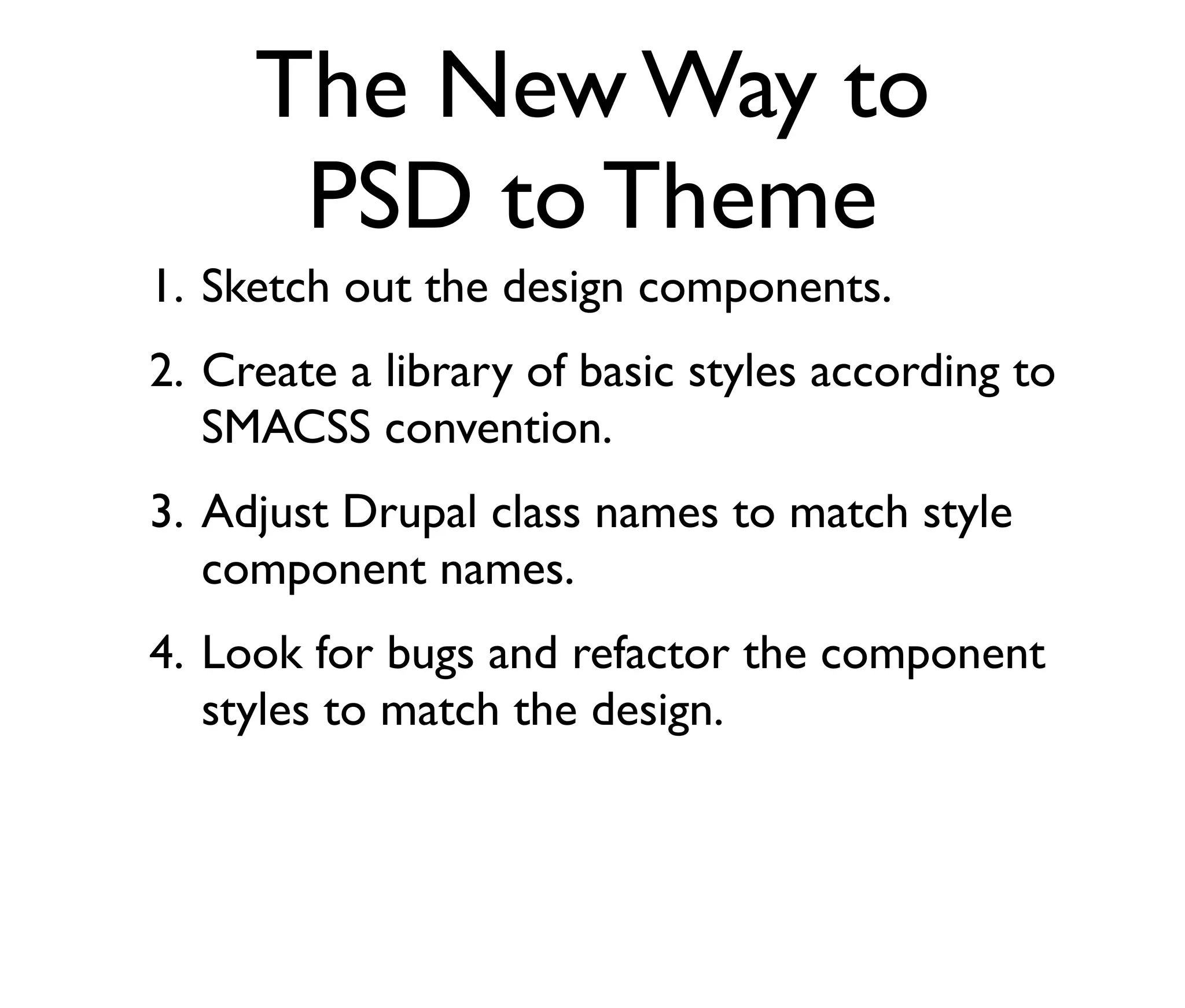 The New Way to
PSD to Theme
1. Sketch out the design components.
2. Create a library of basic styles according to
SMACSS convention.
3. Adjust Drupal class names to match style
component names.
4. Look for bugs and refactor the component
styles to match the design.

 