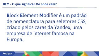 BEM - O que significa? De onde vem?
Block Element Modifier é um padrão
de nomenclatura para seletores CSS,
criado pelos caras da Yandex, uma
empresa de internet famosa na
Europa.
 