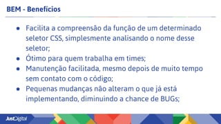 BEM - Benefícios
● Facilita a compreensão da função de um determinado
seletor CSS, simplesmente analisando o nome desse
seletor;
● Ótimo para quem trabalha em times;
● Manutenção facilitada, mesmo depois de muito tempo
sem contato com o código;
● Pequenas mudanças não alteram o que já está
implementando, diminuindo a chance de BUGs;
 