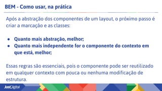 BEM - Como usar, na prática
Após a abstração dos componentes de um layout, o próximo passo é
criar a marcação e as classes:
● Quanto mais abstração, melhor;
● Quanto mais independente for o componente do contexto em
que está, melhor;
Essas regras são essenciais, pois o componente pode ser reutilizado
em qualquer contexto com pouca ou nenhuma modificação de
estrutura.
 