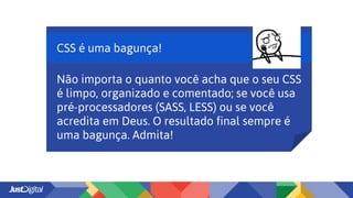 CSS é uma bagunça!
Não importa o quanto você acha que o seu CSS
é limpo, organizado e comentado; se você usa
pré-processadores (SASS, LESS) ou se você
acredita em Deus. O resultado final sempre é
uma bagunça. Admita!
 