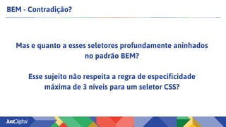 BEM - Contradição?
Mas e quanto a esses seletores profundamente aninhados
no padrão BEM?
Esse sujeito não respeita a regra de especificidade
máxima de 3 níveis para um seletor CSS?
 