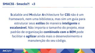 SMACSS - Smacks?! <3
Scalable and Modular Architecture for CSS não é um
framework, nem uma biblioteca, mas sim um guia para
estruturar seus estilos de maneira inteligente e
escalonável. Não importa o tamanho do projeto, esse
padrão de organização combinado com o BEM pode
facilitar e agilizar ainda mais o desenvolvimento e
manutenção do seu código.
 