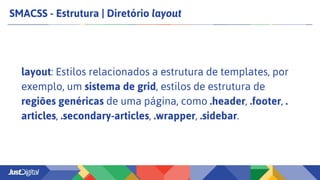 SMACSS - Estrutura | Diretório layout
layout: Estilos relacionados a estrutura de templates, por
exemplo, um sistema de grid, estilos de estrutura de
regiões genéricas de uma página, como .header, .footer, .
articles, .secondary-articles, .wrapper, .sidebar.
 