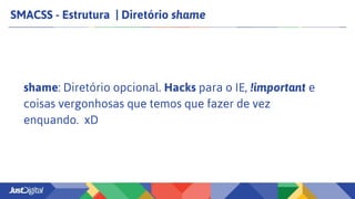 SMACSS - Estrutura | Diretório shame
shame: Diretório opcional. Hacks para o IE, !important e
coisas vergonhosas que temos que fazer de vez
enquando. xD
 