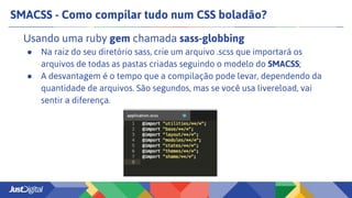 SMACSS - Como compilar tudo num CSS boladão?
Usando uma ruby gem chamada sass-globbing
● Na raiz do seu diretório sass, crie um arquivo .scss que importará os
arquivos de todas as pastas criadas seguindo o modelo do SMACSS;
● A desvantagem é o tempo que a compilação pode levar, dependendo da
quantidade de arquivos. São segundos, mas se você usa livereload, vai
sentir a diferença.
 