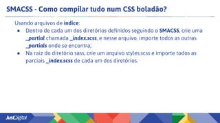SMACSS - Como compilar tudo num CSS boladão?
Usando arquivos de índice:
● Dentro de cada um dos diretórios definidos seguindo o SMACSS, crie uma
_partial chamada _index.scss, e nesse arquivo, importe todos as outras
_partials onde se encontra;
● Na raiz do diretório sass, crie um arquivo styles.scss e importe todos as
parciais _index.scss de cada um dos diretórios.
 