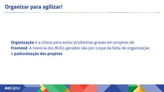 Organizar para agilizar!
Organização é a chave para evitar problemas graves em projetos de
Frontend. A maioria dos BUGs gerados são por culpa da falta de organização
e padronização dos projetos.
 