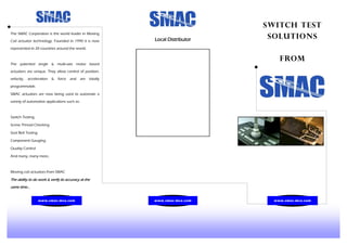 Switch Test
Solutions
FROM
The SMAC Corporation is the world leader in Moving
Coil actuator technology. Founded in 1990 it is now
represented in 20 countries around the world.
The patented single & multi-axis motor based
actuators are unique. They allow control of position,
velocity, acceleration & force and are totally
programmable.
SMAC actuators are now being used to automate a
variety of automotive applications such as:
Switch Testing
Screw Thread Checking
Seat Belt Testing
Component Gauging
Quality Control
And many, many more..
Moving coil actuators from SMAC
The ability to do work & verify its accuracy at the
same time...
Local Distributor
www.smac-mca.com www.smac-mca.comwww.smac-mca.com
 