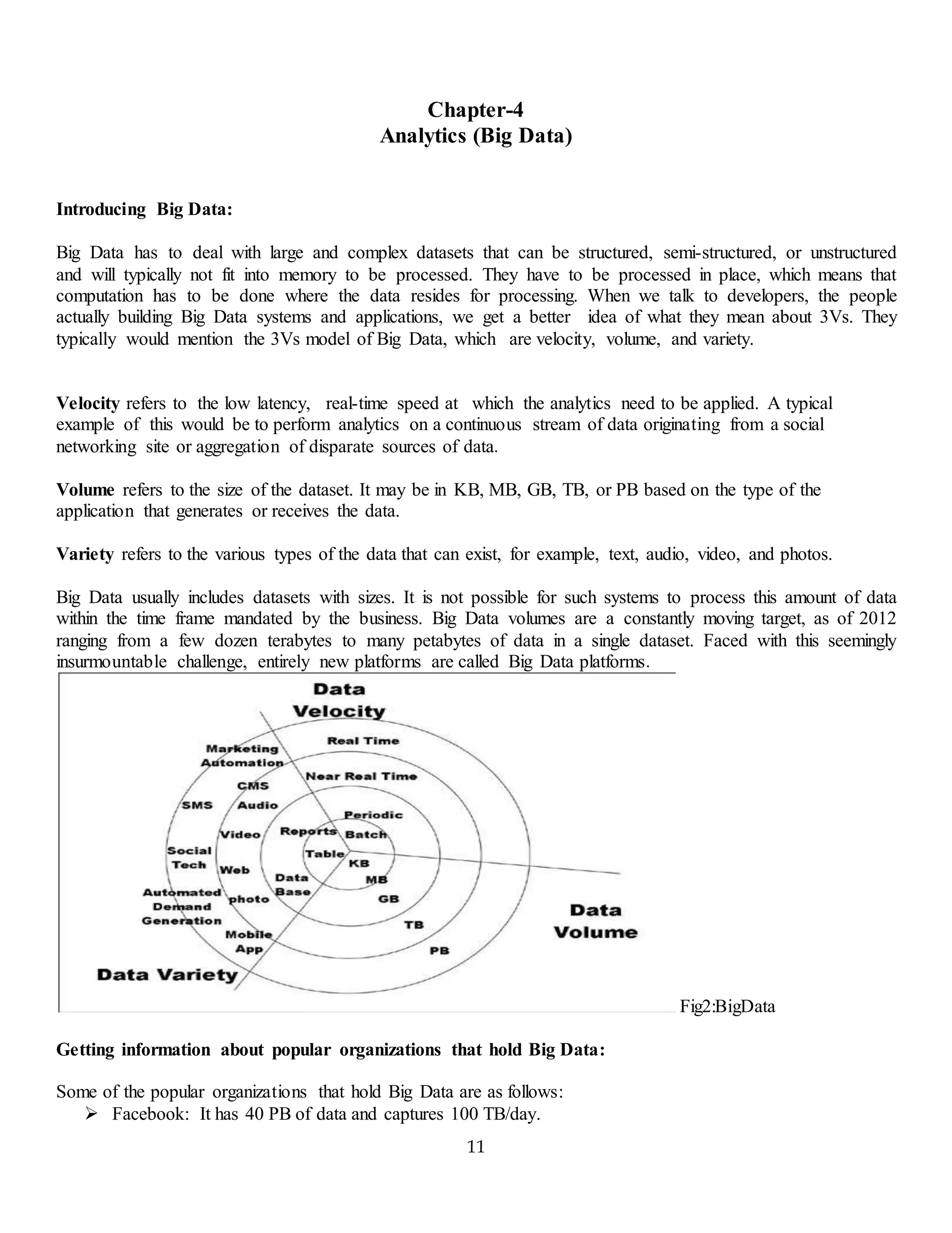 11
Chapter-4
Analytics (Big Data)
Introducing Big Data:
Big Data has to deal with large and complex datasets that can be structured, semi-structured, or unstructured
and will typically not fit into memory to be processed. They have to be processed in place, which means that
computation has to be done where the data resides for processing. When we talk to developers, the people
actually building Big Data systems and applications, we get a better idea of what they mean about 3Vs. They
typically would mention the 3Vs model of Big Data, which are velocity, volume, and variety.
Velocity refers to the low latency, real-time speed at which the analytics need to be applied. A typical
example of this would be to perform analytics on a continuous stream of data originating from a social
networking site or aggregation of disparate sources of data.
Volume refers to the size of the dataset. It may be in KB, MB, GB, TB, or PB based on the type of the
application that generates or receives the data.
Variety refers to the various types of the data that can exist, for example, text, audio, video, and photos.
Big Data usually includes datasets with sizes. It is not possible for such systems to process this amount of data
within the time frame mandated by the business. Big Data volumes are a constantly moving target, as of 2012
ranging from a few dozen terabytes to many petabytes of data in a single dataset. Faced with this seemingly
insurmountable challenge, entirely new platforms are called Big Data platforms.
Fig2:BigData
Getting information about popular organizations that hold Big Data:
Some of the popular organizations that hold Big Data are as follows:
 Facebook: It has 40 PB of data and captures 100 TB/day.
 