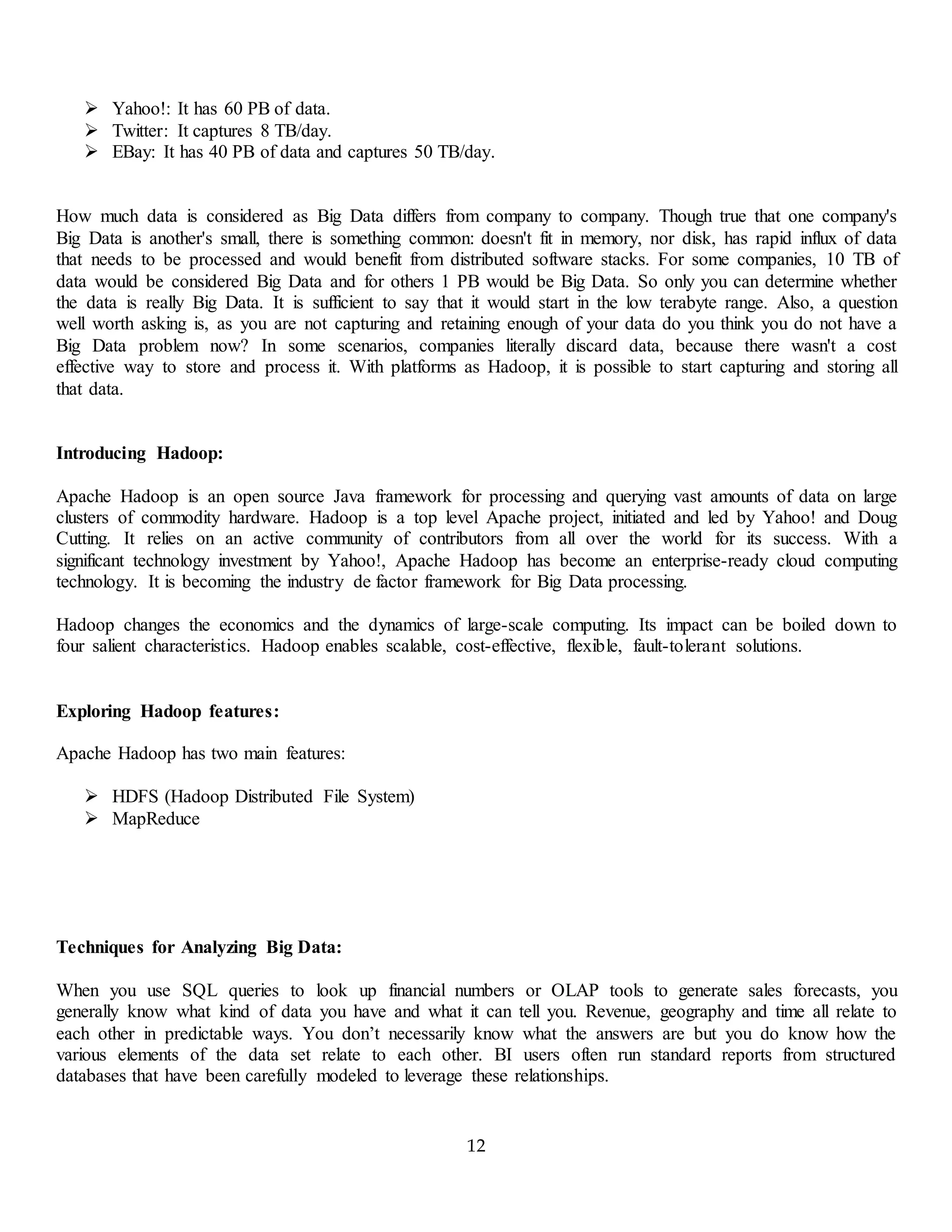 12
 Yahoo!: It has 60 PB of data.
 Twitter: It captures 8 TB/day.
 EBay: It has 40 PB of data and captures 50 TB/day.
How much data is considered as Big Data differs from company to company. Though true that one company's
Big Data is another's small, there is something common: doesn't fit in memory, nor disk, has rapid influx of data
that needs to be processed and would benefit from distributed software stacks. For some companies, 10 TB of
data would be considered Big Data and for others 1 PB would be Big Data. So only you can determine whether
the data is really Big Data. It is sufficient to say that it would start in the low terabyte range. Also, a question
well worth asking is, as you are not capturing and retaining enough of your data do you think you do not have a
Big Data problem now? In some scenarios, companies literally discard data, because there wasn't a cost
effective way to store and process it. With platforms as Hadoop, it is possible to start capturing and storing all
that data.
Introducing Hadoop:
Apache Hadoop is an open source Java framework for processing and querying vast amounts of data on large
clusters of commodity hardware. Hadoop is a top level Apache project, initiated and led by Yahoo! and Doug
Cutting. It relies on an active community of contributors from all over the world for its success. With a
significant technology investment by Yahoo!, Apache Hadoop has become an enterprise-ready cloud computing
technology. It is becoming the industry de factor framework for Big Data processing.
Hadoop changes the economics and the dynamics of large-scale computing. Its impact can be boiled down to
four salient characteristics. Hadoop enables scalable, cost-effective, flexible, fault-tolerant solutions.
Exploring Hadoop features:
Apache Hadoop has two main features:
 HDFS (Hadoop Distributed File System)
 MapReduce
Techniques for Analyzing Big Data:
When you use SQL queries to look up financial numbers or OLAP tools to generate sales forecasts, you
generally know what kind of data you have and what it can tell you. Revenue, geography and time all relate to
each other in predictable ways. You don’t necessarily know what the answers are but you do know how the
various elements of the data set relate to each other. BI users often run standard reports from structured
databases that have been carefully modeled to leverage these relationships.
 