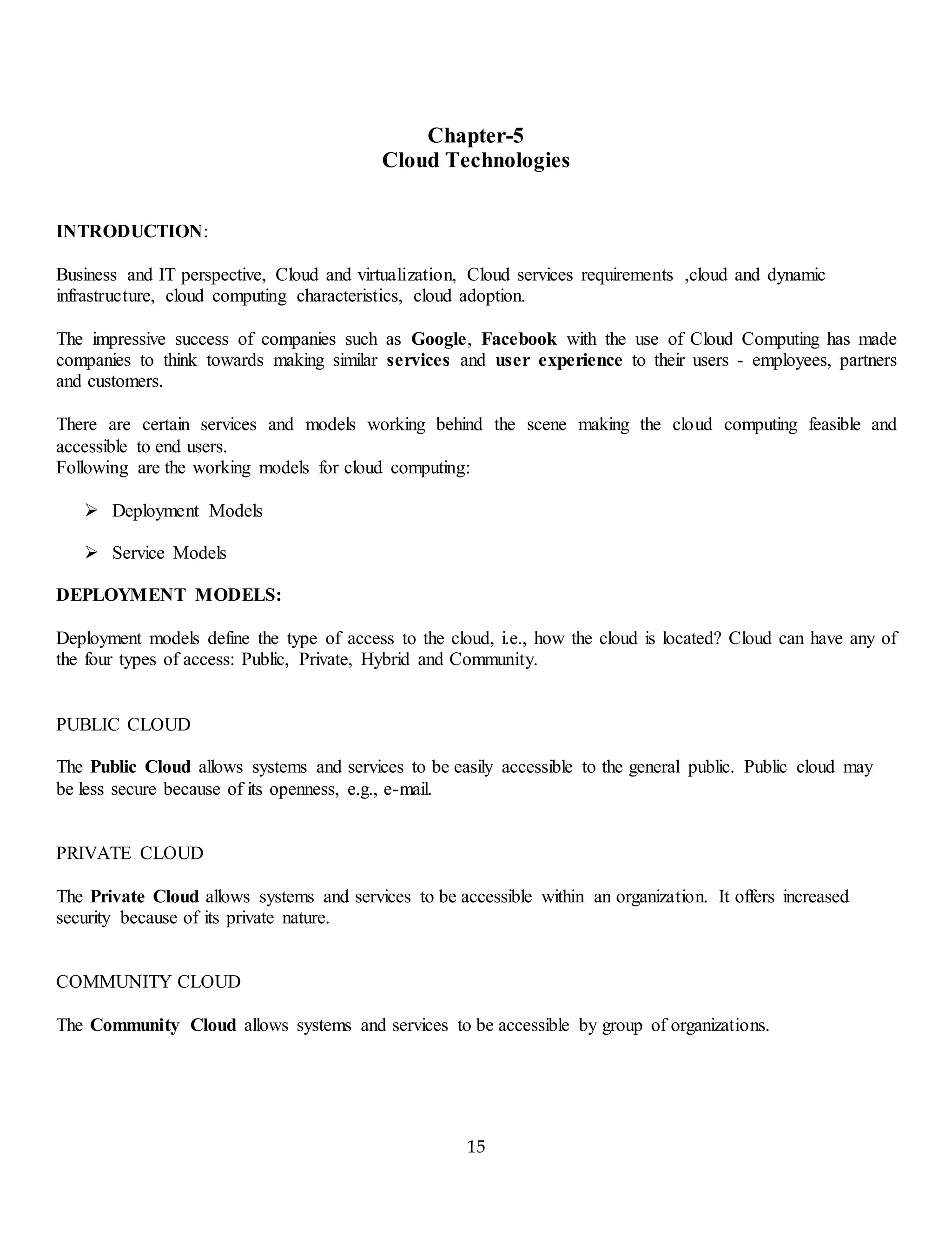 15
Chapter-5
Cloud Technologies
INTRODUCTION:
Business and IT perspective, Cloud and virtualization, Cloud services requirements ,cloud and dynamic
infrastructure, cloud computing characteristics, cloud adoption.
The impressive success of companies such as Google, Facebook with the use of Cloud Computing has made
companies to think towards making similar services and user experience to their users - employees, partners
and customers.
There are certain services and models working behind the scene making the cloud computing feasible and
accessible to end users.
Following are the working models for cloud computing:
 Deployment Models
 Service Models
DEPLOYMENT MODELS:
Deployment models define the type of access to the cloud, i.e., how the cloud is located? Cloud can have any of
the four types of access: Public, Private, Hybrid and Community.
PUBLIC CLOUD
The Public Cloud allows systems and services to be easily accessible to the general public. Public cloud may
be less secure because of its openness, e.g., e-mail.
PRIVATE CLOUD
The Private Cloud allows systems and services to be accessible within an organization. It offers increased
security because of its private nature.
COMMUNITY CLOUD
The Community Cloud allows systems and services to be accessible by group of organizations.
 
