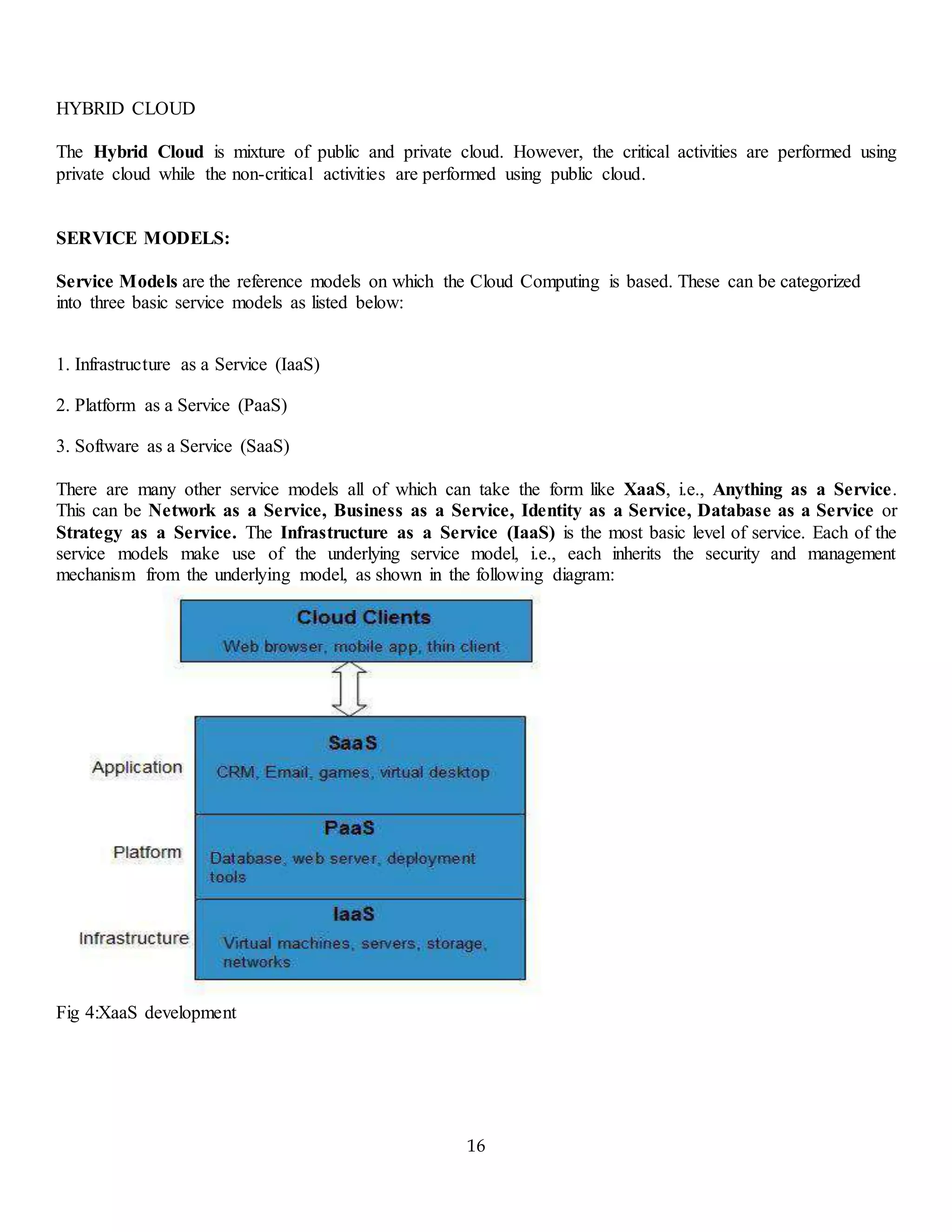 16
HYBRID CLOUD
The Hybrid Cloud is mixture of public and private cloud. However, the critical activities are performed using
private cloud while the non-critical activities are performed using public cloud.
SERVICE MODELS:
Service Models are the reference models on which the Cloud Computing is based. These can be categorized
into three basic service models as listed below:
1. Infrastructure as a Service (IaaS)
2. Platform as a Service (PaaS)
3. Software as a Service (SaaS)
There are many other service models all of which can take the form like XaaS, i.e., Anything as a Service.
This can be Network as a Service, Business as a Service, Identity as a Service, Database as a Service or
Strategy as a Service. The Infrastructure as a Service (IaaS) is the most basic level of service. Each of the
service models make use of the underlying service model, i.e., each inherits the security and management
mechanism from the underlying model, as shown in the following diagram:
Fig 4:XaaS development
 
