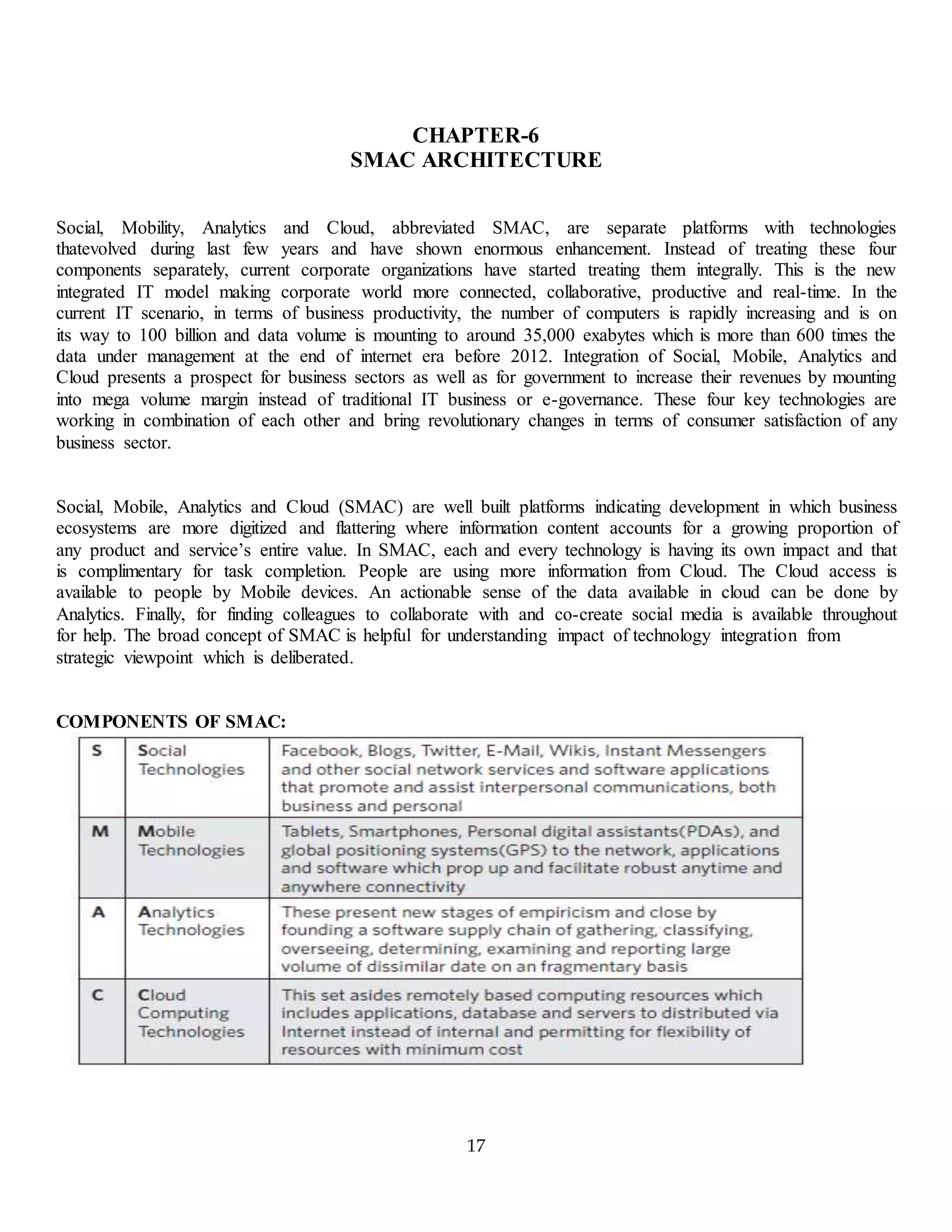 17
CHAPTER-6
SMAC ARCHITECTURE
Social, Mobility, Analytics and Cloud, abbreviated SMAC, are separate platforms with technologies
thatevolved during last few years and have shown enormous enhancement. Instead of treating these four
components separately, current corporate organizations have started treating them integrally. This is the new
integrated IT model making corporate world more connected, collaborative, productive and real-time. In the
current IT scenario, in terms of business productivity, the number of computers is rapidly increasing and is on
its way to 100 billion and data volume is mounting to around 35,000 exabytes which is more than 600 times the
data under management at the end of internet era before 2012. Integration of Social, Mobile, Analytics and
Cloud presents a prospect for business sectors as well as for government to increase their revenues by mounting
into mega volume margin instead of traditional IT business or e-governance. These four key technologies are
working in combination of each other and bring revolutionary changes in terms of consumer satisfaction of any
business sector.
Social, Mobile, Analytics and Cloud (SMAC) are well built platforms indicating development in which business
ecosystems are more digitized and flattering where information content accounts for a growing proportion of
any product and service’s entire value. In SMAC, each and every technology is having its own impact and that
is complimentary for task completion. People are using more information from Cloud. The Cloud access is
available to people by Mobile devices. An actionable sense of the data available in cloud can be done by
Analytics. Finally, for finding colleagues to collaborate with and co-create social media is available throughout
for help. The broad concept of SMAC is helpful for understanding impact of technology integration from
strategic viewpoint which is deliberated.
COMPONENTS OF SMAC:
 