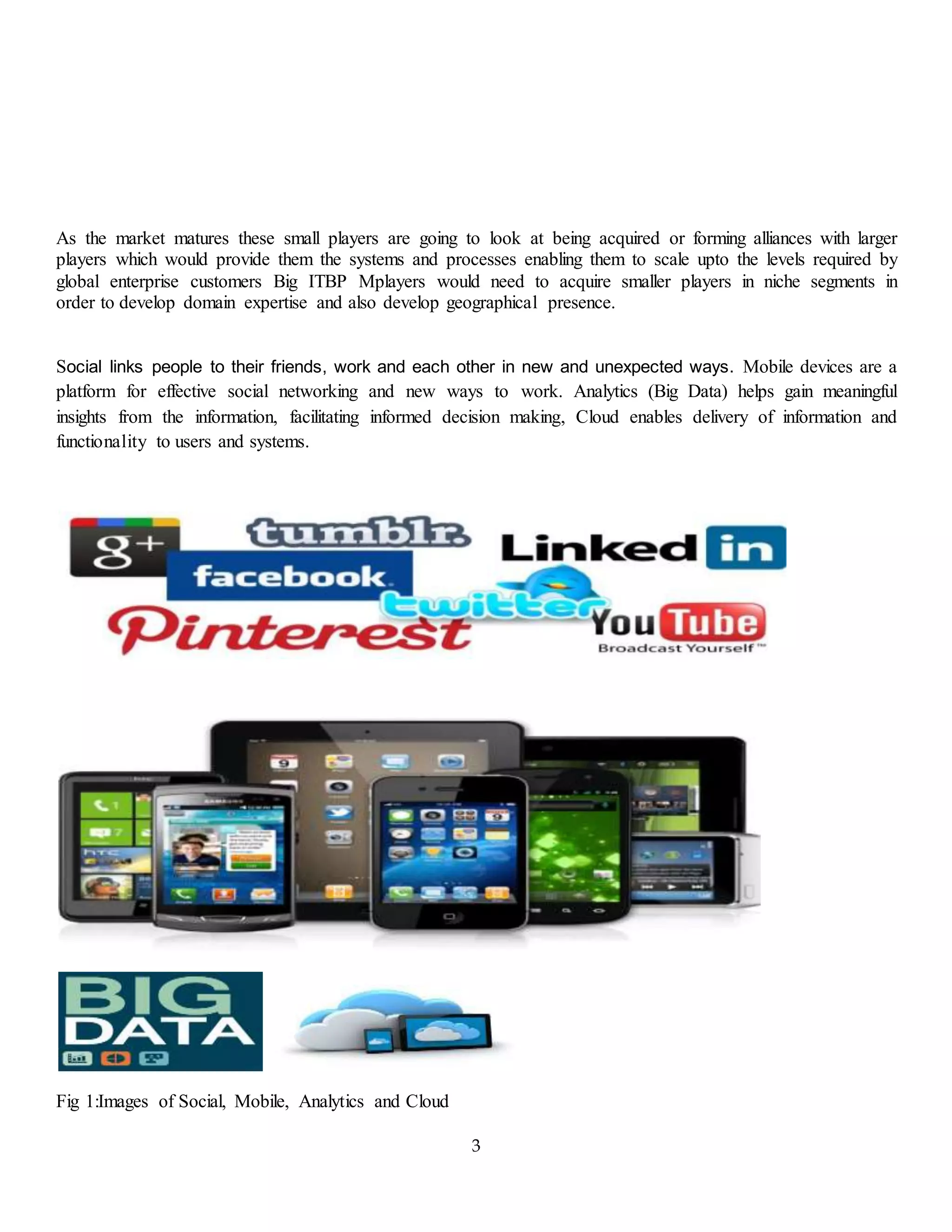 3
As the market matures these small players are going to look at being acquired or forming alliances with larger
players which would provide them the systems and processes enabling them to scale upto the levels required by
global enterprise customers Big ITBP Mplayers would need to acquire smaller players in niche segments in
order to develop domain expertise and also develop geographical presence.
Social links people to their friends, work and each other in new and unexpected ways. Mobile devices are a
platform for effective social networking and new ways to work. Analytics (Big Data) helps gain meaningful
insights from the information, facilitating informed decision making, Cloud enables delivery of information and
functionality to users and systems.
Fig 1:Images of Social, Mobile, Analytics and Cloud
 