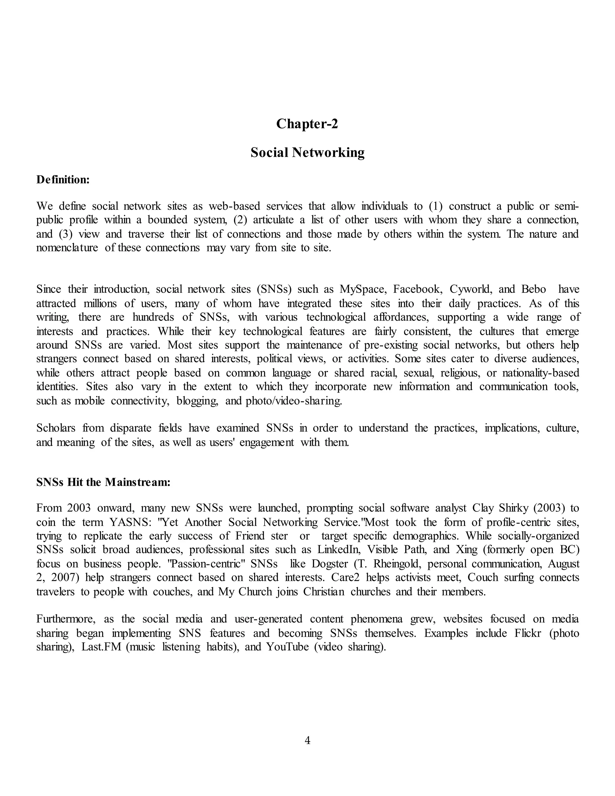 4
Chapter-2
Social Networking
Definition:
We define social network sites as web-based services that allow individuals to (1) construct a public or semi-
public profile within a bounded system, (2) articulate a list of other users with whom they share a connection,
and (3) view and traverse their list of connections and those made by others within the system. The nature and
nomenclature of these connections may vary from site to site.
Since their introduction, social network sites (SNSs) such as MySpace, Facebook, Cyworld, and Bebo have
attracted millions of users, many of whom have integrated these sites into their daily practices. As of this
writing, there are hundreds of SNSs, with various technological affordances, supporting a wide range of
interests and practices. While their key technological features are fairly consistent, the cultures that emerge
around SNSs are varied. Most sites support the maintenance of pre-existing social networks, but others help
strangers connect based on shared interests, political views, or activities. Some sites cater to diverse audiences,
while others attract people based on common language or shared racial, sexual, religious, or nationality-based
identities. Sites also vary in the extent to which they incorporate new information and communication tools,
such as mobile connectivity, blogging, and photo/video-sharing.
Scholars from disparate fields have examined SNSs in order to understand the practices, implications, culture,
and meaning of the sites, as well as users' engagement with them.
SNSs Hit the Mainstream:
From 2003 onward, many new SNSs were launched, prompting social software analyst Clay Shirky (2003) to
coin the term YASNS: "Yet Another Social Networking Service."Most took the form of profile-centric sites,
trying to replicate the early success of Friend ster or target specific demographics. While socially-organized
SNSs solicit broad audiences, professional sites such as LinkedIn, Visible Path, and Xing (formerly open BC)
focus on business people. "Passion-centric" SNSs like Dogster (T. Rheingold, personal communication, August
2, 2007) help strangers connect based on shared interests. Care2 helps activists meet, Couch surfing connects
travelers to people with couches, and My Church joins Christian churches and their members.
Furthermore, as the social media and user-generated content phenomena grew, websites focused on media
sharing began implementing SNS features and becoming SNSs themselves. Examples include Flickr (photo
sharing), Last.FM (music listening habits), and YouTube (video sharing).
 
