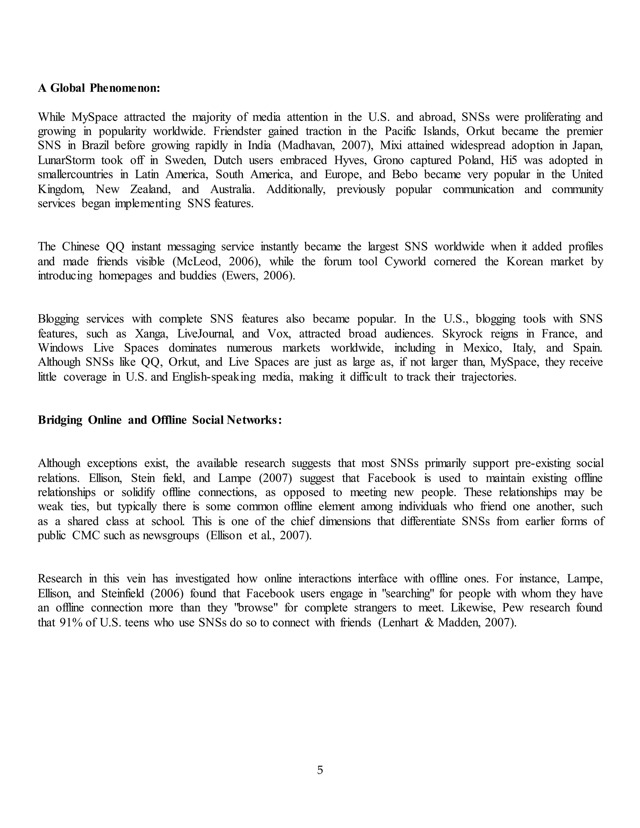 5
A Global Phenomenon:
While MySpace attracted the majority of media attention in the U.S. and abroad, SNSs were proliferating and
growing in popularity worldwide. Friendster gained traction in the Pacific Islands, Orkut became the premier
SNS in Brazil before growing rapidly in India (Madhavan, 2007), Mixi attained widespread adoption in Japan,
LunarStorm took off in Sweden, Dutch users embraced Hyves, Grono captured Poland, Hi5 was adopted in
smallercountries in Latin America, South America, and Europe, and Bebo became very popular in the United
Kingdom, New Zealand, and Australia. Additionally, previously popular communication and community
services began implementing SNS features.
The Chinese QQ instant messaging service instantly became the largest SNS worldwide when it added profiles
and made friends visible (McLeod, 2006), while the forum tool Cyworld cornered the Korean market by
introducing homepages and buddies (Ewers, 2006).
Blogging services with complete SNS features also became popular. In the U.S., blogging tools with SNS
features, such as Xanga, LiveJournal, and Vox, attracted broad audiences. Skyrock reigns in France, and
Windows Live Spaces dominates numerous markets worldwide, including in Mexico, Italy, and Spain.
Although SNSs like QQ, Orkut, and Live Spaces are just as large as, if not larger than, MySpace, they receive
little coverage in U.S. and English-speaking media, making it difficult to track their trajectories.
Bridging Online and Offline Social Networks:
Although exceptions exist, the available research suggests that most SNSs primarily support pre-existing social
relations. Ellison, Stein field, and Lampe (2007) suggest that Facebook is used to maintain existing offline
relationships or solidify offline connections, as opposed to meeting new people. These relationships may be
weak ties, but typically there is some common offline element among individuals who friend one another, such
as a shared class at school. This is one of the chief dimensions that differentiate SNSs from earlier forms of
public CMC such as newsgroups (Ellison et al., 2007).
Research in this vein has investigated how online interactions interface with offline ones. For instance, Lampe,
Ellison, and Steinfield (2006) found that Facebook users engage in "searching" for people with whom they have
an offline connection more than they "browse" for complete strangers to meet. Likewise, Pew research found
that 91% of U.S. teens who use SNSs do so to connect with friends (Lenhart & Madden, 2007).
 