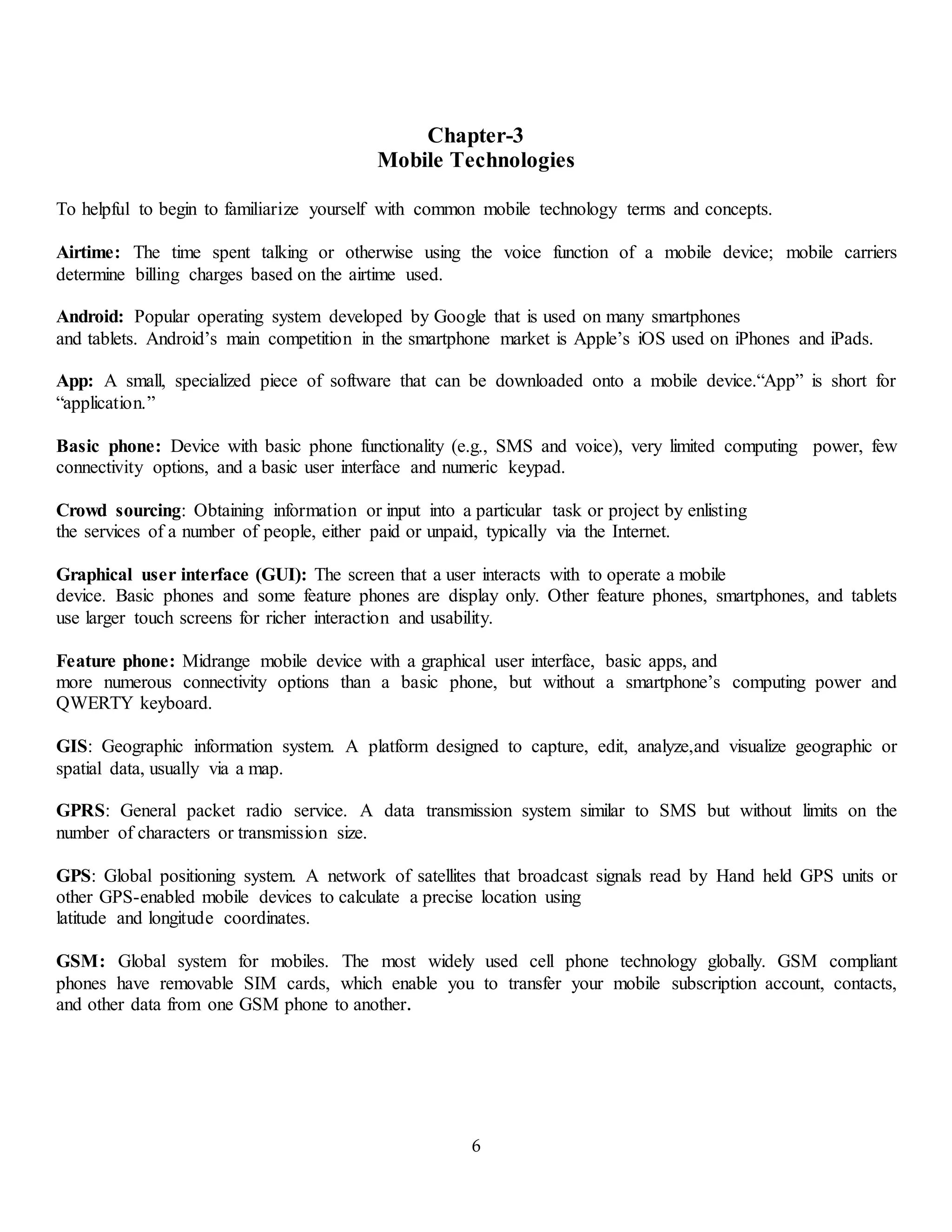 6
Chapter-3
Mobile Technologies
To helpful to begin to familiarize yourself with common mobile technology terms and concepts.
Airtime: The time spent talking or otherwise using the voice function of a mobile device; mobile carriers
determine billing charges based on the airtime used.
Android: Popular operating system developed by Google that is used on many smartphones
and tablets. Android’s main competition in the smartphone market is Apple’s iOS used on iPhones and iPads.
App: A small, specialized piece of software that can be downloaded onto a mobile device.“App” is short for
“application.”
Basic phone: Device with basic phone functionality (e.g., SMS and voice), very limited computing power, few
connectivity options, and a basic user interface and numeric keypad.
Crowd sourcing: Obtaining information or input into a particular task or project by enlisting
the services of a number of people, either paid or unpaid, typically via the Internet.
Graphical user interface (GUI): The screen that a user interacts with to operate a mobile
device. Basic phones and some feature phones are display only. Other feature phones, smartphones, and tablets
use larger touch screens for richer interaction and usability.
Feature phone: Midrange mobile device with a graphical user interface, basic apps, and
more numerous connectivity options than a basic phone, but without a smartphone’s computing power and
QWERTY keyboard.
GIS: Geographic information system. A platform designed to capture, edit, analyze,and visualize geographic or
spatial data, usually via a map.
GPRS: General packet radio service. A data transmission system similar to SMS but without limits on the
number of characters or transmission size.
GPS: Global positioning system. A network of satellites that broadcast signals read by Hand held GPS units or
other GPS-enabled mobile devices to calculate a precise location using
latitude and longitude coordinates.
GSM: Global system for mobiles. The most widely used cell phone technology globally. GSM compliant
phones have removable SIM cards, which enable you to transfer your mobile subscription account, contacts,
and other data from one GSM phone to another.
 