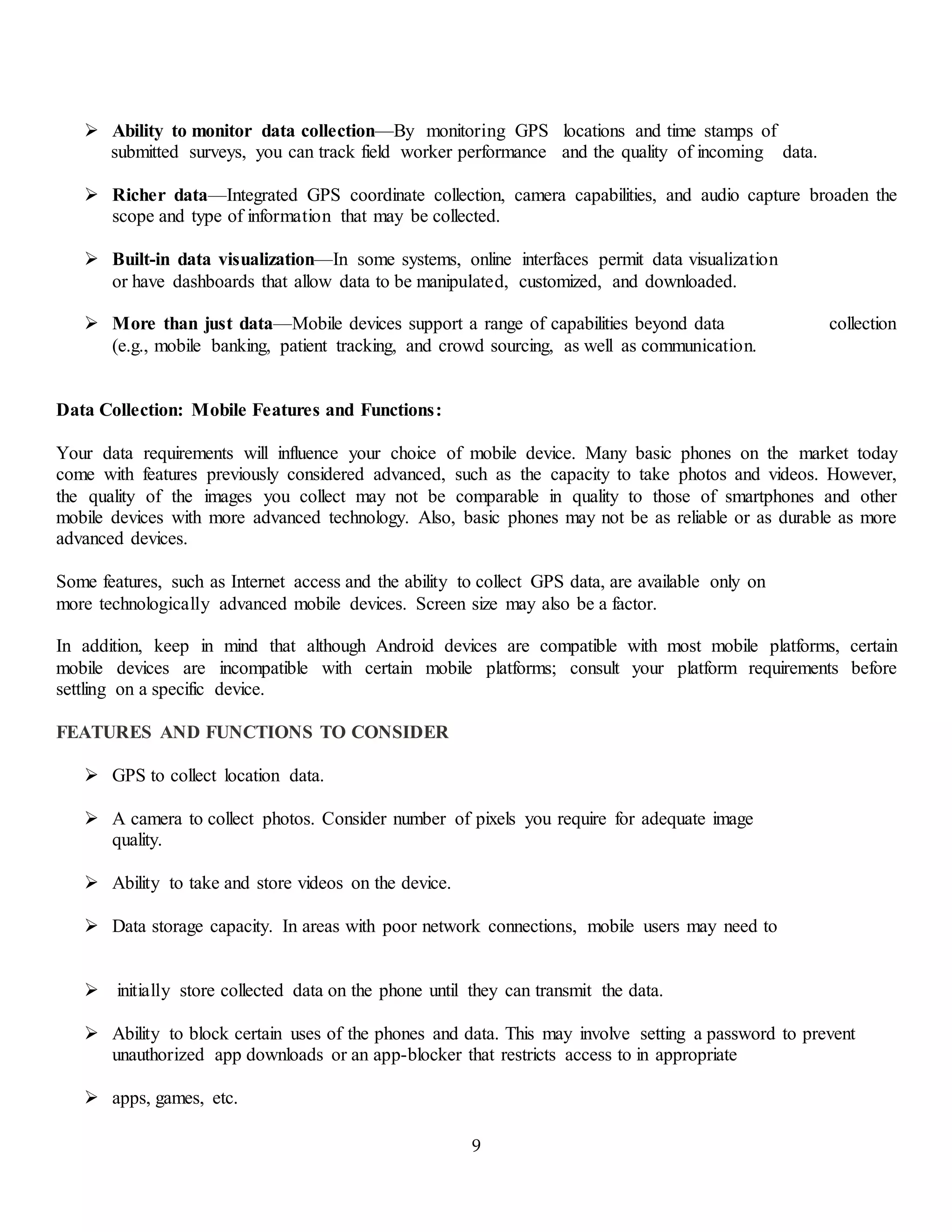9
 Ability to monitor data collection—By monitoring GPS locations and time stamps of
submitted surveys, you can track field worker performance and the quality of incoming data.
 Richer data—Integrated GPS coordinate collection, camera capabilities, and audio capture broaden the
scope and type of information that may be collected.
 Built-in data visualization—In some systems, online interfaces permit data visualization
or have dashboards that allow data to be manipulated, customized, and downloaded.
 More than just data—Mobile devices support a range of capabilities beyond data collection
(e.g., mobile banking, patient tracking, and crowd sourcing, as well as communication.
Data Collection: Mobile Features and Functions:
Your data requirements will influence your choice of mobile device. Many basic phones on the market today
come with features previously considered advanced, such as the capacity to take photos and videos. However,
the quality of the images you collect may not be comparable in quality to those of smartphones and other
mobile devices with more advanced technology. Also, basic phones may not be as reliable or as durable as more
advanced devices.
Some features, such as Internet access and the ability to collect GPS data, are available only on
more technologically advanced mobile devices. Screen size may also be a factor.
In addition, keep in mind that although Android devices are compatible with most mobile platforms, certain
mobile devices are incompatible with certain mobile platforms; consult your platform requirements before
settling on a specific device.
FEATURES AND FUNCTIONS TO CONSIDER
 GPS to collect location data.
 A camera to collect photos. Consider number of pixels you require for adequate image
quality.
 Ability to take and store videos on the device.
 Data storage capacity. In areas with poor network connections, mobile users may need to
 initially store collected data on the phone until they can transmit the data.
 Ability to block certain uses of the phones and data. This may involve setting a password to prevent
unauthorized app downloads or an app-blocker that restricts access to in appropriate
 apps, games, etc.
 