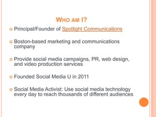 WHO AM I?
   Principal/Founder of Spotlight Communications

   Boston-based marketing and communications
    company

   Provide social media campaigns, PR, web design,
    and video production services

   Founded Social Media U in 2011

   Social Media Activist: Use social media technology
    every day to reach thousands of different audiences
 