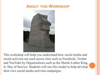 ABOUT THIS WORKSHOP




This workshop will help you understand how social media and
social activism are used across sites such as Facebook, Twitter
and YouTube by Organizations such as the Martin Luther King,
Jr. Day of Service. Students will use this model to help develop
their own social media activism campaigns.
 