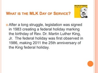 WHAT IS THE MLK DAY OF SERVICE?

 Aftera long struggle, legislation was signed
 in 1983 creating a federal holiday marking
 the birthday of Rev. Dr. Martin Luther King,
 Jr. The federal holiday was first observed in
 1986, making 2011 the 25th anniversary of
 the King federal holiday.
 