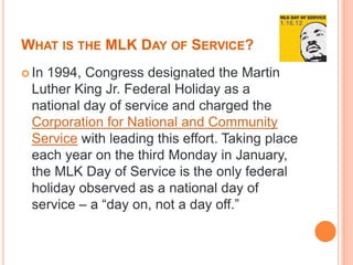 WHAT IS THE MLK DAY OF SERVICE?
 In
   1994, Congress designated the Martin
 Luther King Jr. Federal Holiday as a
 national day of service and charged the
 Corporation for National and Community
 Service with leading this effort. Taking place
 each year on the third Monday in January,
 the MLK Day of Service is the only federal
 holiday observed as a national day of
 service – a “day on, not a day off.”
 