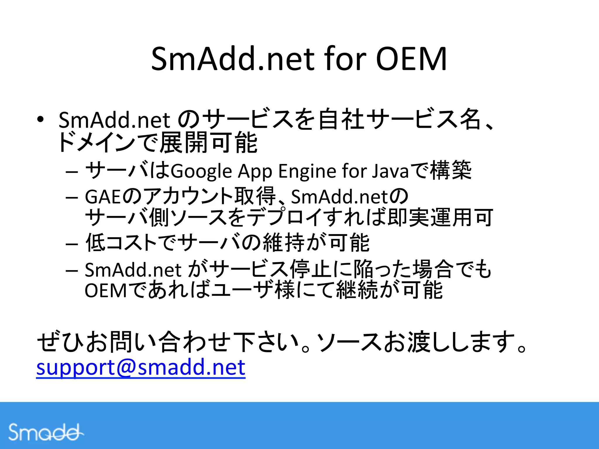 SmAdd.net	
  for	
  OEM	
•  SmAdd.net	
                                                                      	
  
                                 	
  
       –            Google	
  App	
  Engine	
  for	
  Java          	
  
       –  GAE                         SmAdd.net 	
  
                                                                             	
  
       –                                           	
  
       –  SmAdd.net	
                                                      	
  
          OEM                                                	
  
	
  
                                                                                           	
  
support@smadd.net	
 