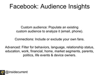 Facebook: Audience Insights
Custom audience: Populate an existing
custom audience to analyze it (email, phone).
Connections: Include or exclude your own fans.
Advanced: Filter for behaviors, language, relationship status,
education, work, financial, home, market segments, parents,
politics, life events & device owners.
@insidecurrent
 