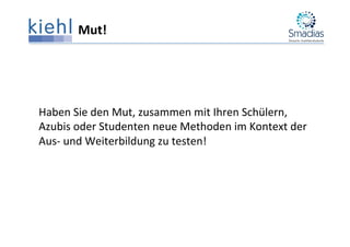 Mut!	
  
	
  
	
  
	
  
Haben	
  Sie	
  den	
  Mut,	
  zusammen	
  mit	
  Ihren	
  Schülern,	
  
Azubis	
  oder	
  Studenten	
  neue	
  Methoden	
  im	
  Kontext	
  der	
  
Aus-­‐	
  und	
  Weiterbildung	
  zu	
  testen!	
  
 